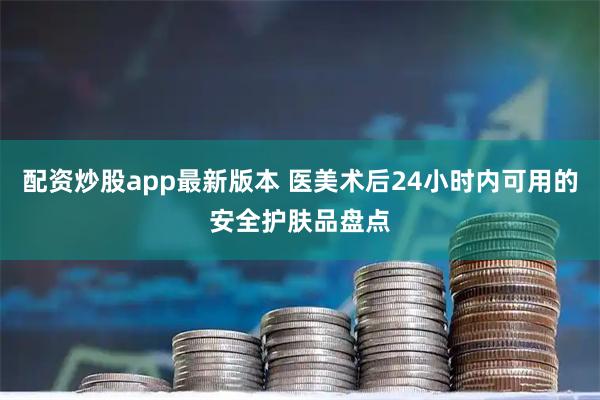 配资炒股app最新版本 医美术后24小时内可用的安全护肤品盘点