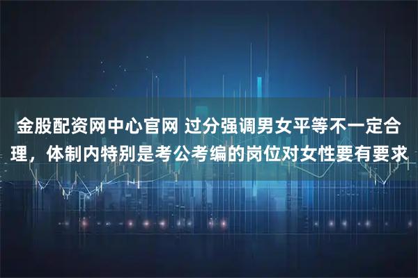 金股配资网中心官网 过分强调男女平等不一定合理，体制内特别是考公考编的岗位对女性要有要求