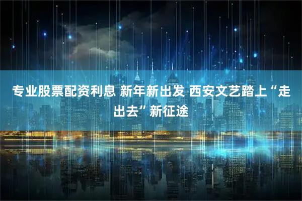 专业股票配资利息 新年新出发 西安文艺踏上“走出去”新征途