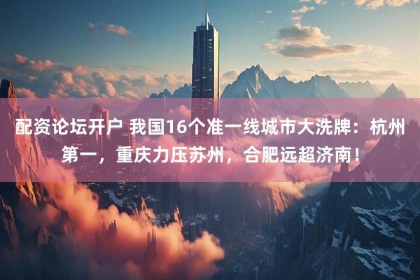 配资论坛开户 我国16个准一线城市大洗牌：杭州第一，重庆力压苏州，合肥远超济南！