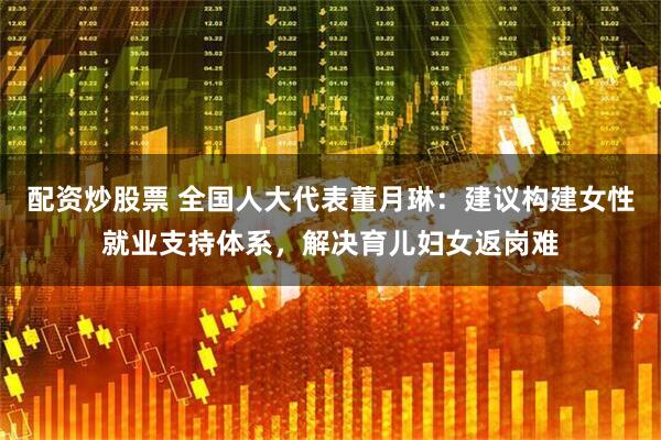 配资炒股票 全国人大代表董月琳：建议构建女性就业支持体系，解决育儿妇女返岗难