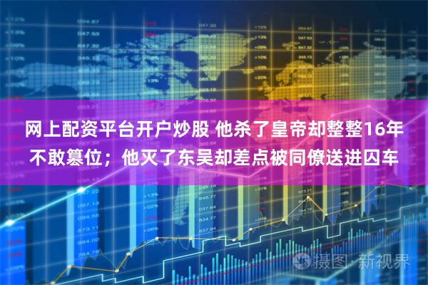 网上配资平台开户炒股 他杀了皇帝却整整16年不敢篡位；他灭了东吴却差点被同僚送进囚车