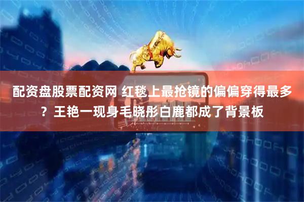 配资盘股票配资网 红毯上最抢镜的偏偏穿得最多？王艳一现身毛晓彤白鹿都成了背景板