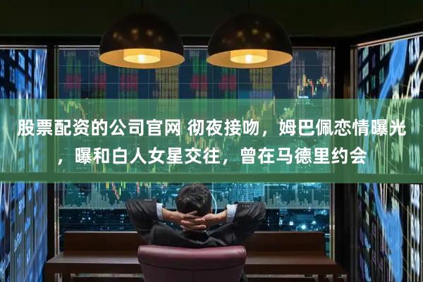 股票配资的公司官网 彻夜接吻，姆巴佩恋情曝光，曝和白人女星交往，曾在马德里约会