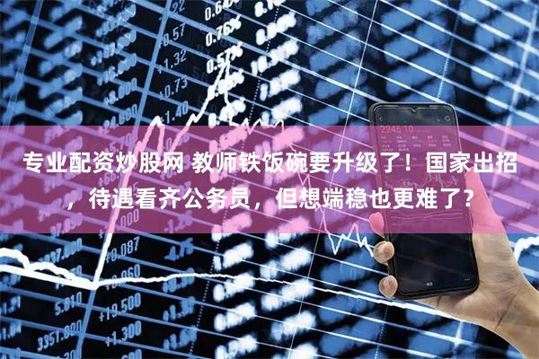 专业配资炒股网 教师铁饭碗要升级了！国家出招，待遇看齐公务员，但想端稳也更难了？
