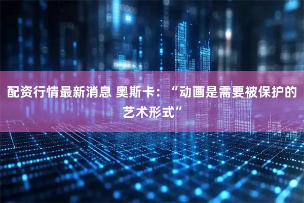 配资行情最新消息 奥斯卡：“动画是需要被保护的艺术形式”