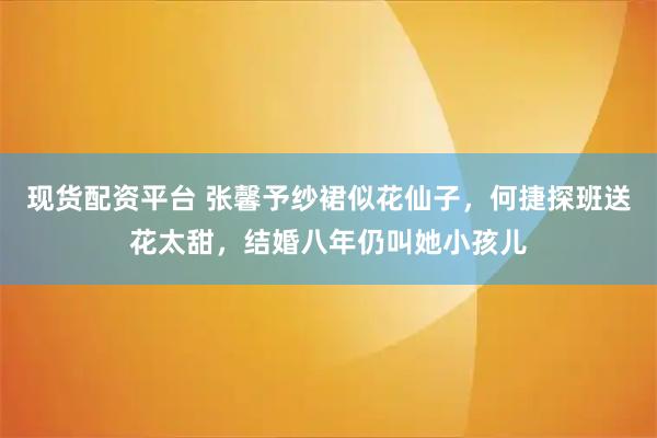 现货配资平台 张馨予纱裙似花仙子，何捷探班送花太甜，结婚八年仍叫她小孩儿