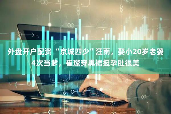 外盘开户配资 “京城四少”汪雨，娶小20岁老婆4次当爹，崔璨穿黑裙挺孕肚很美