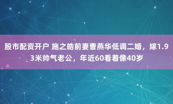 股市配资开户 施之皓前妻曹燕华低调二婚，嫁1.93米帅气老公，年近60看着像40岁