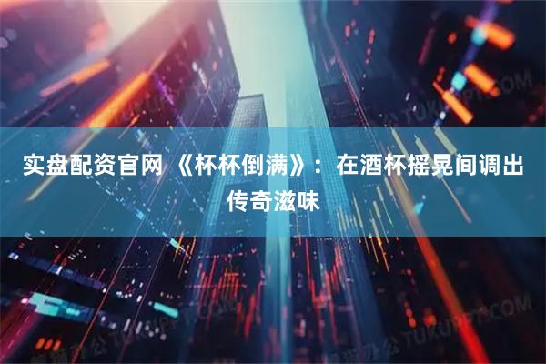 实盘配资官网 《杯杯倒满》：在酒杯摇晃间调出传奇滋味
