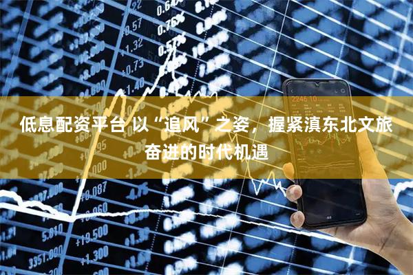 低息配资平台 以“追风”之姿，握紧滇东北文旅奋进的时代机遇