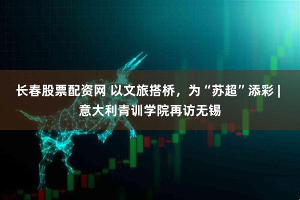 长春股票配资网 以文旅搭桥，为“苏超”添彩 | 意大利青训学院再访无锡