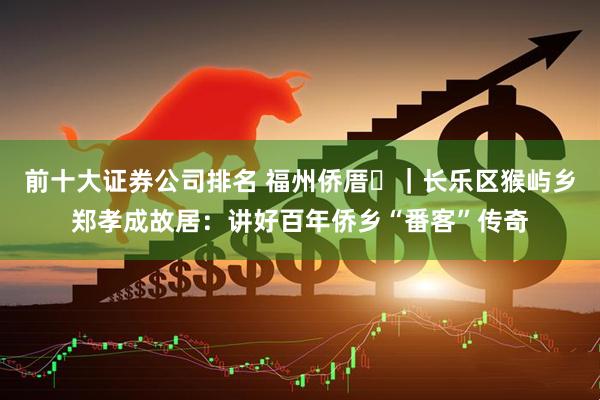 前十大证券公司排名 福州侨厝⑭｜长乐区猴屿乡郑孝成故居：讲好百年侨乡“番客”传奇