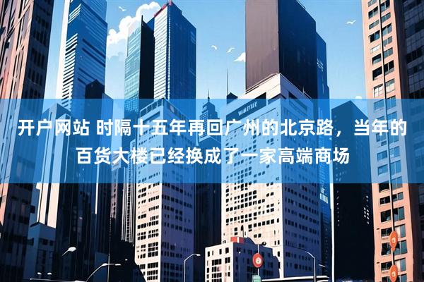 开户网站 时隔十五年再回广州的北京路，当年的百货大楼已经换成了一家高端商场