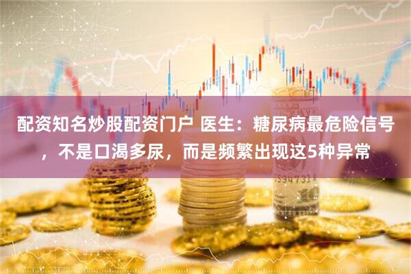 配资知名炒股配资门户 医生：糖尿病最危险信号，不是口渴多尿，而是频繁出现这5种异常