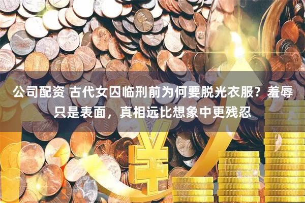 公司配资 古代女囚临刑前为何要脱光衣服？羞辱只是表面，真相远比想象中更残忍