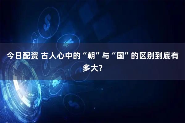 今日配资 古人心中的“朝”与“国”的区别到底有多大？