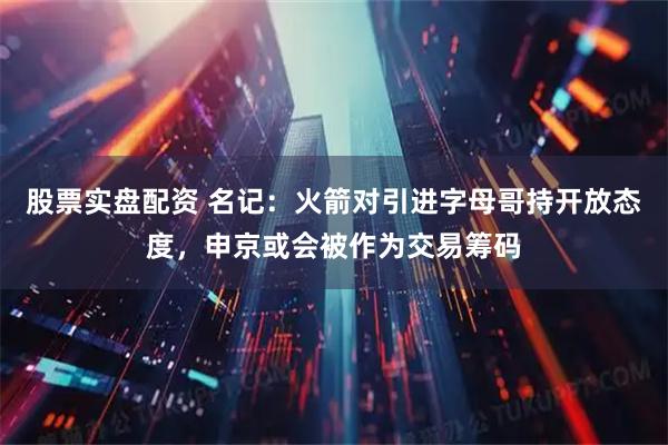 股票实盘配资 名记：火箭对引进字母哥持开放态度，申京或会被作为交易筹码