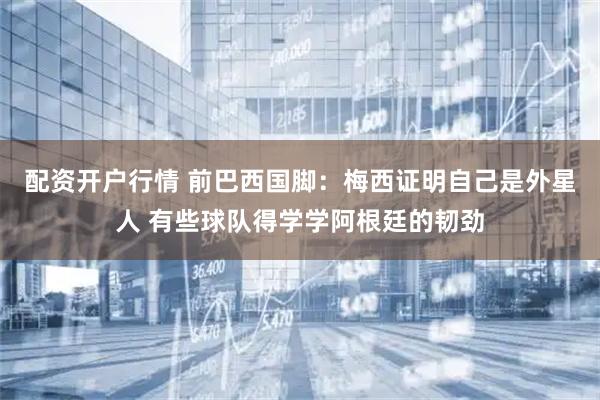 配资开户行情 前巴西国脚：梅西证明自己是外星人 有些球队得学学阿根廷的韧劲