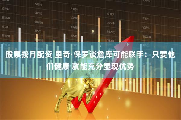 股票按月配资 里奇·保罗谈詹库可能联手：只要他们健康 就能充分显现优势