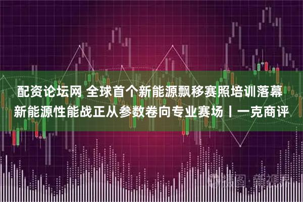 配资论坛网 全球首个新能源飘移赛照培训落幕 新能源性能战正从参数卷向专业赛场丨一克商评